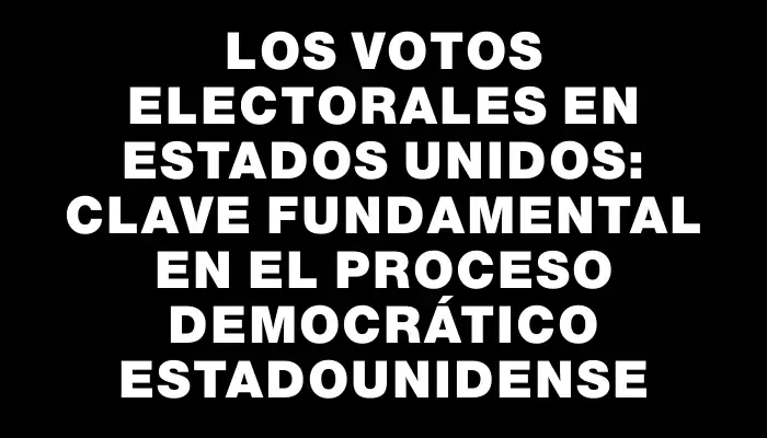 Los Votos Electorales en Estados Unidos: Clave Fundamental en el Proceso Democrático estadounidense