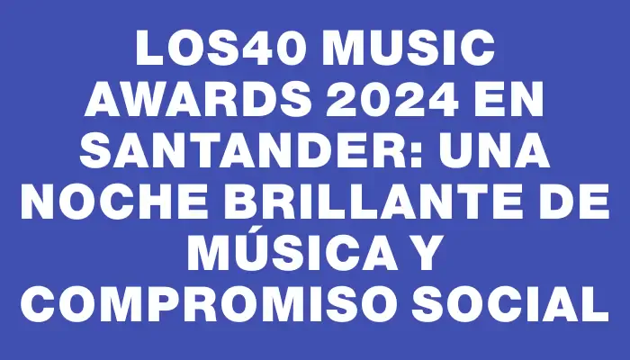 Los40 Music Awards 2024 en Santander: una noche brillante de música y compromiso social