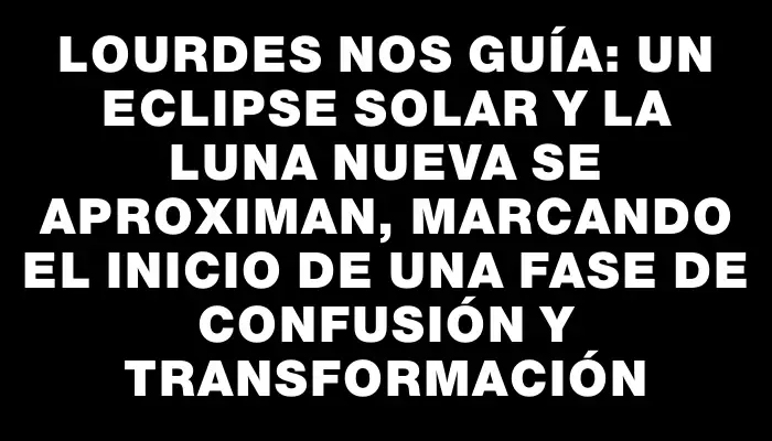 Lourdes nos guía: un eclipse solar y la Luna nueva se aproximan, marcando el inicio de una fase de confusión y transformación