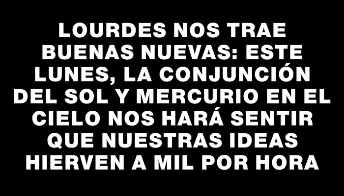 Lourdes nos trae buenas nuevas: este lunes, la conjunción del Sol y Mercurio en el cielo nos hará sentir que nuestras ideas hierven a mil por hora