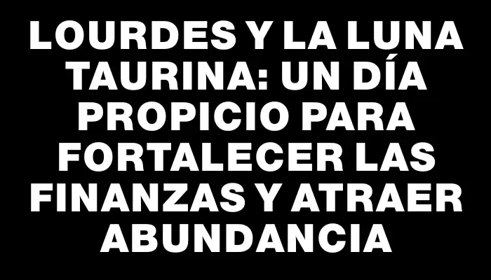 Lourdes y la Luna taurina: un día propicio para fortalecer las finanzas y atraer abundancia