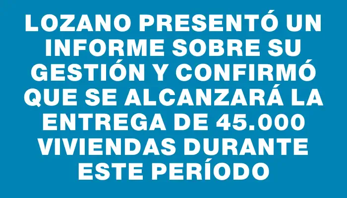 Lozano presentó un informe sobre su gestión y confirmó que se alcanzará la entrega de 45.000 viviendas durante este período