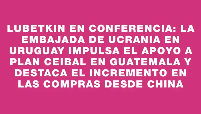 Lubetkin en conferencia: la embajada de Ucrania en Uruguay impulsa el apoyo a Plan Ceibal en Guatemala y destaca el incremento en las compras desde China