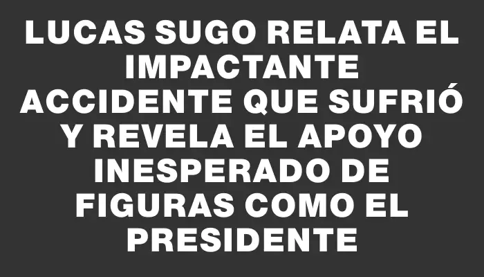 Lucas Sugo relata el impactante accidente que sufrió y revela el apoyo inesperado de figuras como el presidente