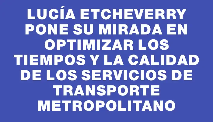 Lucía Etcheverry pone su mirada en optimizar los tiempos y la calidad de los servicios de transporte metropolitano