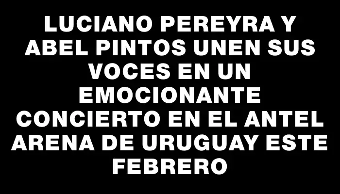 Luciano Pereyra y Abel Pintos unen sus voces en un emocionante concierto en el Antel Arena de Uruguay este febrero