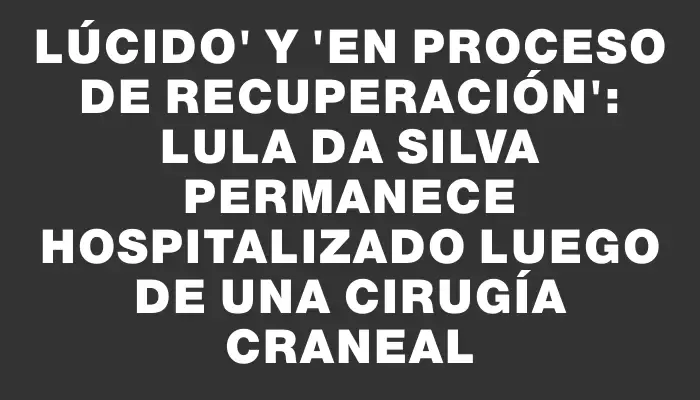 Lúcido" y "en proceso de recuperación": Lula Da Silva permanece hospitalizado luego de una cirugía craneal