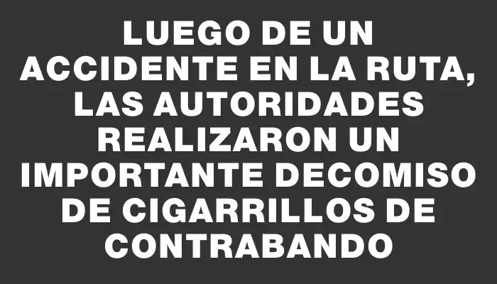 Luego de un accidente en la ruta, las autoridades realizaron un importante decomiso de cigarrillos de contrabando