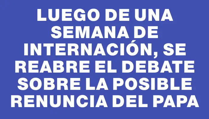 Luego de una semana de internación, se reabre el debate sobre la posible renuncia del papa