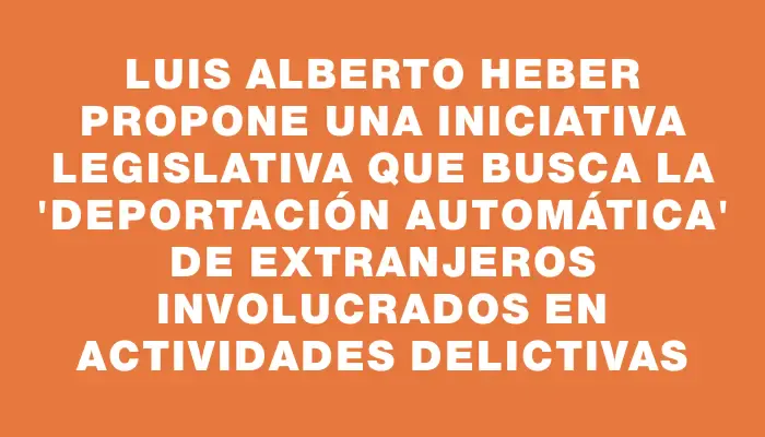 Luis Alberto Heber propone una iniciativa legislativa que busca la "deportación automática" de extranjeros involucrados en actividades delictivas