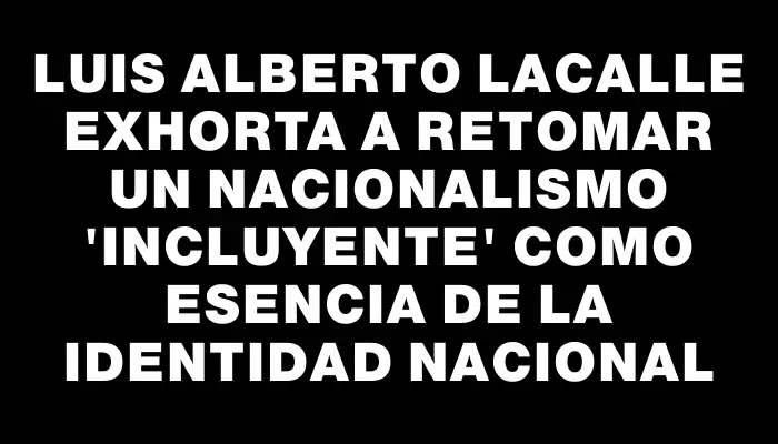 Luis Alberto Lacalle exhorta a retomar un nacionalismo "incluyente" como esencia de la identidad nacional