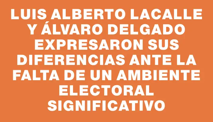 Luis Alberto Lacalle y Álvaro Delgado expresaron sus diferencias ante la falta de un ambiente electoral significativo