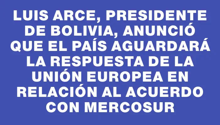 Luis Arce, presidente de Bolivia, anunció que el país aguardará la respuesta de la Unión Europea en relación al acuerdo con Mercosur