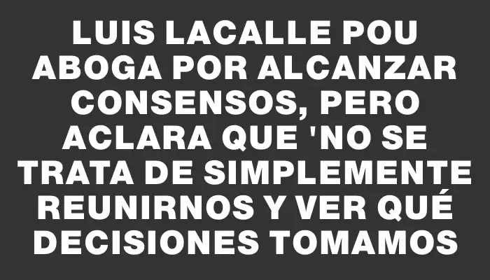 Luis Lacalle Pou aboga por alcanzar consensos, pero aclara que "no se trata de simplemente reunirnos y ver qué decisiones tomamos