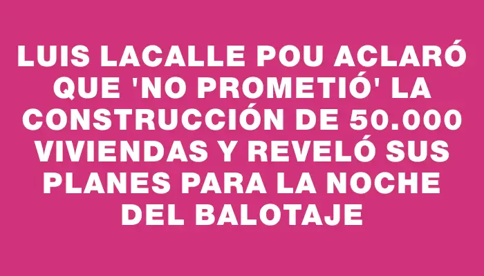 Luis Lacalle Pou aclaró que "no prometió" la construcción de 50.000 viviendas y reveló sus planes para la noche del balotaje