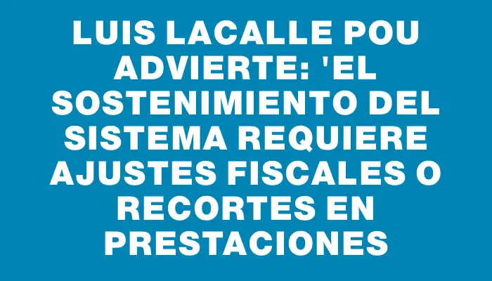 Luis Lacalle Pou advierte: "El sostenimiento del sistema requiere ajustes fiscales o recortes en prestaciones