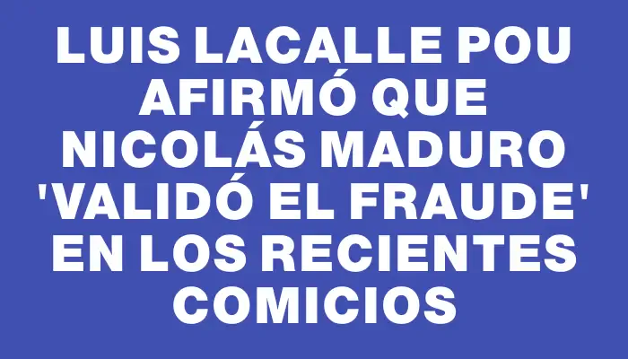 Luis Lacalle Pou afirmó que Nicolás Maduro "validó el fraude" en los recientes comicios