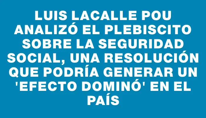 Luis Lacalle Pou analizó el plebiscito sobre la seguridad social, una resolución que podría generar un "efecto dominó" en el país