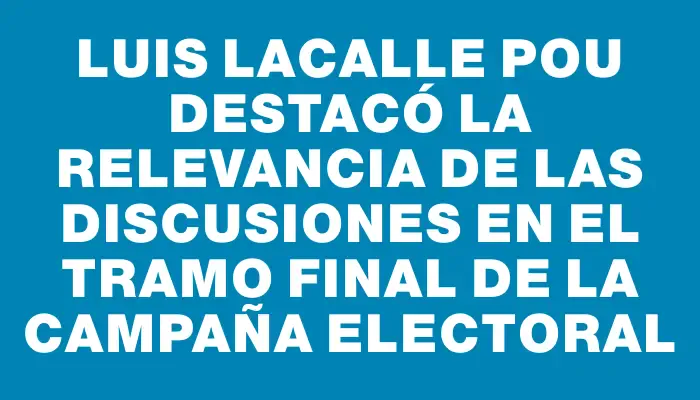 Luis Lacalle Pou destacó la relevancia de las discusiones en el tramo final de la campaña electoral