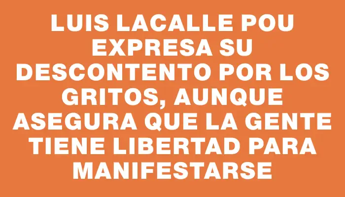 Luis Lacalle Pou expresa su descontento por los gritos, aunque asegura que la gente tiene libertad para manifestarse