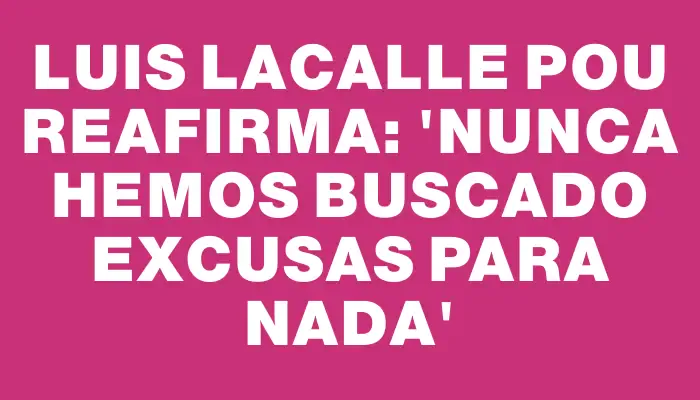 Luis Lacalle Pou reafirma: 'Nunca hemos buscado excusas para nada'