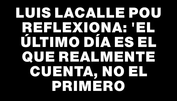 Luis Lacalle Pou reflexiona: "El último día es el que realmente cuenta, no el primero