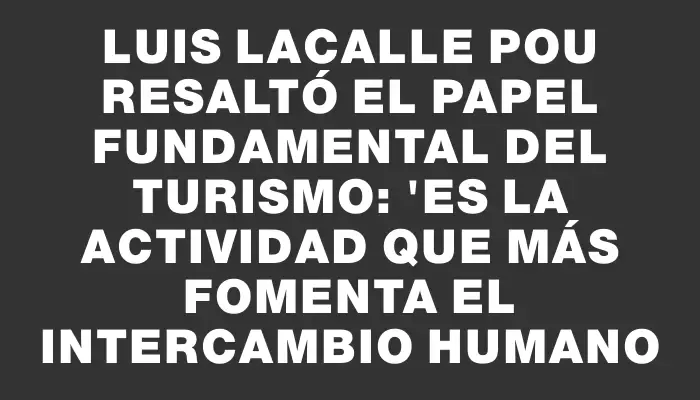 Luis Lacalle Pou resaltó el papel fundamental del turismo: "Es la actividad que más fomenta el intercambio humano