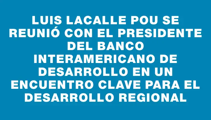 Luis Lacalle Pou se reunió con el presidente del Banco Interamericano de Desarrollo en un encuentro clave para el desarrollo regional