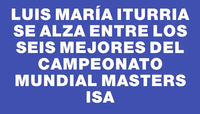 Luis María Iturria se alza entre los seis mejores del Campeonato Mundial Masters Isa