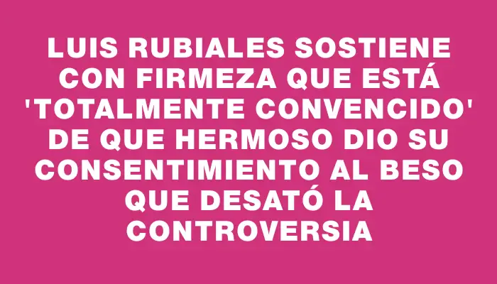 Luis Rubiales sostiene con firmeza que está "totalmente convencido" de que Hermoso dio su consentimiento al beso que desató la controversia