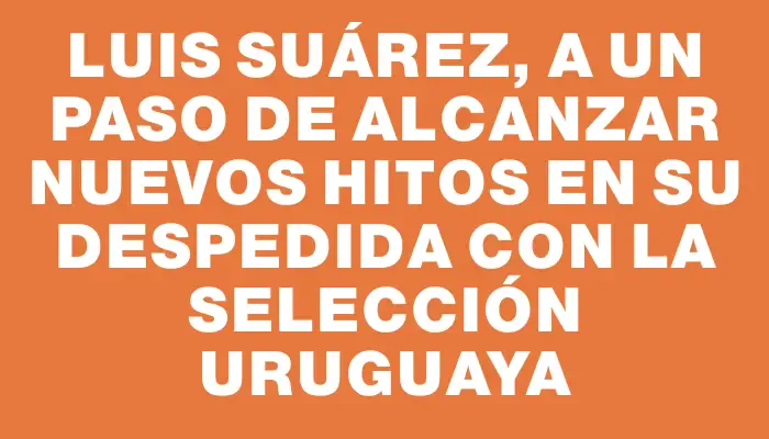 Luis Suárez, a un paso de alcanzar nuevos hitos en su despedida con la selección uruguaya