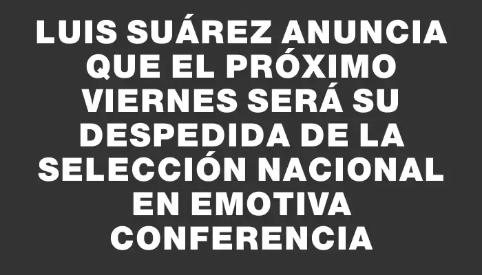 Luis Suárez anuncia que el próximo viernes será su despedida de la Selección Nacional en emotiva conferencia