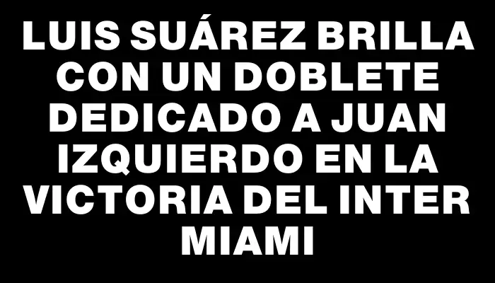 Luis Suárez brilla con un doblete dedicado a Juan Izquierdo en la victoria del Inter Miami