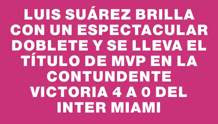 Luis Suárez brilla con un espectacular doblete y se lleva el título de Mvp en la contundente victoria 4 a 0 del Inter Miami