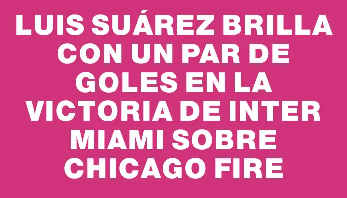 Luis Suárez brilla con un par de goles en la victoria de Inter Miami sobre Chicago Fire