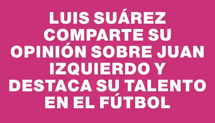 Luis Suárez comparte su opinión sobre Juan Izquierdo y destaca su talento en el fútbol