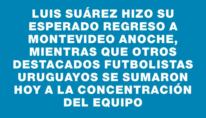 Luis Suárez hizo su esperado regreso a Montevideo anoche, mientras que otros destacados futbolistas uruguayos se sumaron hoy a la concentración del equipo