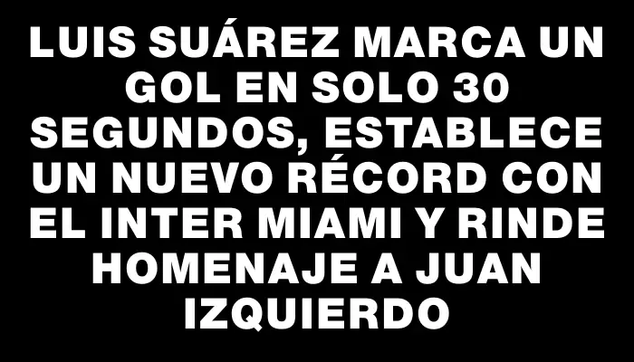 Luis Suárez marca un gol en solo 30 segundos, establece un nuevo récord con el Inter Miami y rinde homenaje a Juan Izquierdo