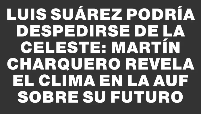 Luis Suárez podría despedirse de la Celeste: Martín Charquero revela el clima en la Auf sobre su futuro