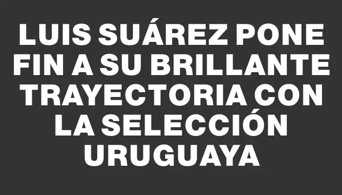 Luis Suárez pone fin a su brillante trayectoria con la selección uruguaya