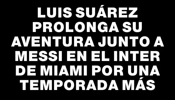 Luis Suárez prolonga su aventura junto a Messi en el Inter de Miami por una temporada más