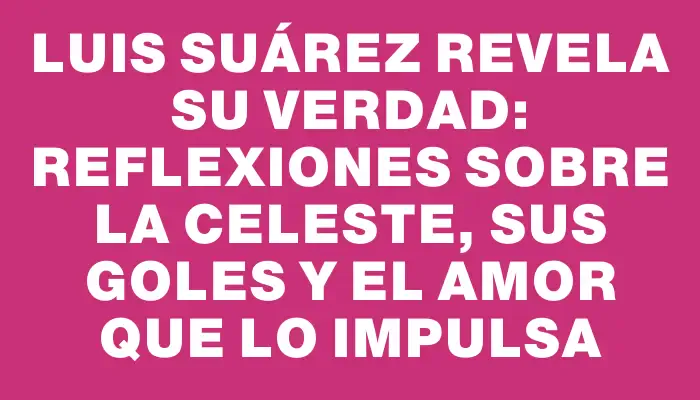 Luis Suárez revela su verdad: reflexiones sobre la celeste, sus goles y el amor que lo impulsa