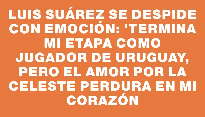 Luis Suárez se despide con emoción: "Termina mi etapa como jugador de Uruguay, pero el amor por la celeste perdura en mi corazón