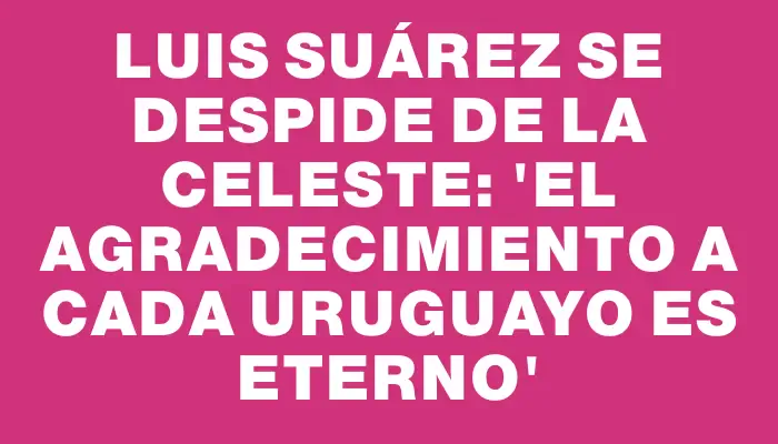 Luis Suárez se despide de la Celeste: 'El agradecimiento a cada uruguayo es eterno'