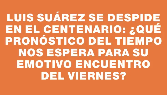 Luis Suárez se despide en el Centenario: ¿qué pronóstico del tiempo nos espera para su emotivo encuentro del viernes?