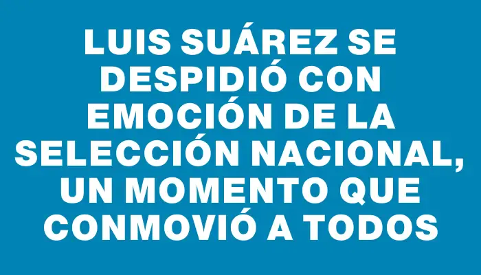 Luis Suárez se despidió con emoción de la selección nacional, un momento que conmovió a todos