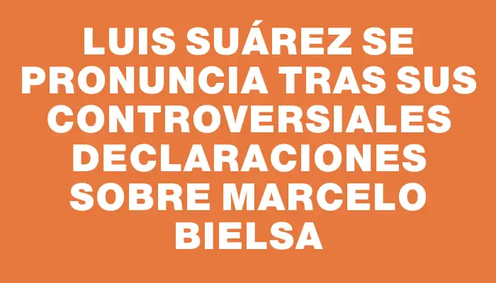 Luis Suárez se pronuncia tras sus controversiales declaraciones sobre Marcelo Bielsa