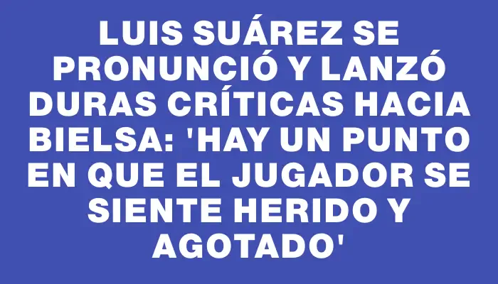 Luis Suárez se pronunció y lanzó duras críticas hacia Bielsa: “Hay un punto en que el jugador se siente herido y agotado”