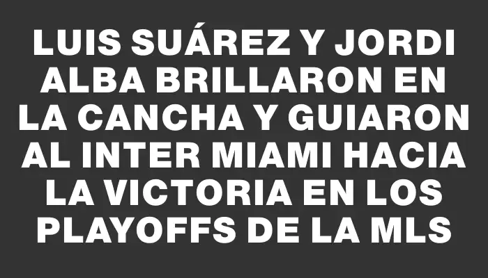 Luis Suárez y Jordi Alba brillaron en la cancha y guiaron al Inter Miami hacia la victoria en los playoffs de la Mls