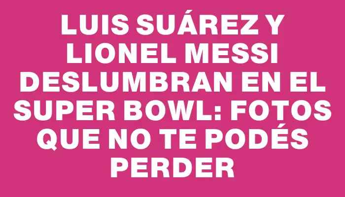 Luis Suárez y Lionel Messi deslumbran en el Super Bowl: fotos que no te podés perder